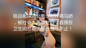 极品嫩妹河北衡水嫩妹蒋马娇，被社会大哥破处后，直接在卫生间怼着洗手台狂艹不止！