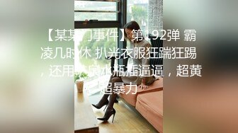 【某某门事件】第192弹 霸凌几时休 扒光衣服狂踹狂踢，还用矿泉水瓶插逼逼，超黄超暴力