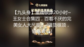 【九头身】重磅核弹20小时~王女士合集四，百看不厌的完美女人大尺度！~骚货很顶，值得看 (1)