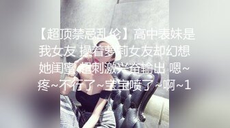 【超顶禁忌乱伦】高中表妹是我女友 操着萝莉女友却幻想她闺蜜 超刺激兴奋输出 嗯~疼~不行了~宝宝喷了~啊~1