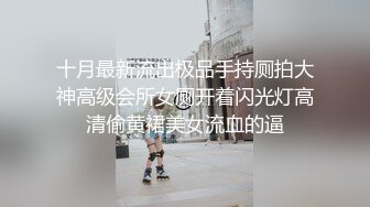 十月最新流出极品手持厕拍大神高级会所女厕开着闪光灯高清偷黄裙美女流血的逼