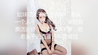 姐妹花找干爹激情4P，老头一个人干三个乖女儿，年轻貌美活还好，三女轮草干爹，给老头干的直冒汗不要错过