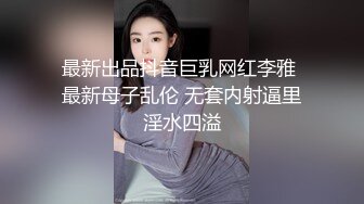 最新出品抖音巨乳网红李雅 最新母子乱伦 无套内射逼里淫水四溢