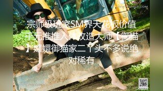 宗师级玩家SM界天花板价值千元推推人体改造大师【御猫】嬛嬛御猫家二丫头不多说绝对稀有