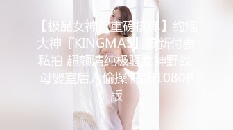 【极品女神??重磅核弹】约炮大神『KINGMAS』最新付费私拍 超颜清纯极骚女神野战 母婴室后入偷操 高清1080P版