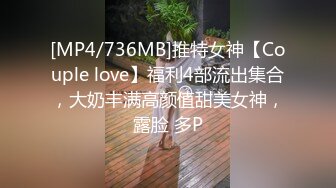 [MP4/736MB]推特女神【Couple love】福利4部流出集合，大奶丰满高颜值甜美女神，露脸 多P