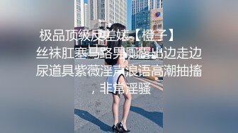 极品顶级反差婊【橙子】❤️丝袜肛塞马路男厕露出边走边尿道具紫薇淫声浪语高潮抽搐，非常淫骚