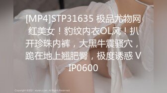 [MP4]STP31635 极品尤物网红美女！豹纹内衣OL风！扒开珍珠内裤，大黑牛震骚穴，跪在地上翘肥臀，极度诱惑 VIP0600