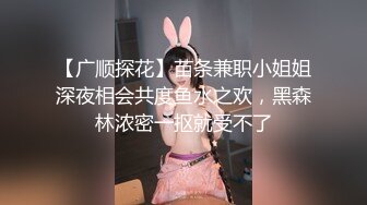 【广顺探花】苗条兼职小姐姐深夜相会共度鱼水之欢，黑森林浓密一抠就受不了