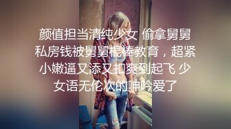 颜值担当清纯少女 偷拿舅舅私房钱被舅舅棍棒教育，超紧小嫩逼又添又扣爽到起飞 少女语无伦次的呻吟爱了