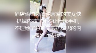 酒店偷拍装清纯害羞的美女快扒掉内裤了还不让操玩手机,不理她了急的又去扒掉男的内裤坐上去操!