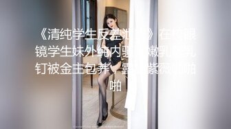 《清纯学生反差泄密》在校眼镜学生妹外纯内骚，嫩乳戴乳钉被金主包养，露出紫薇啪啪啪