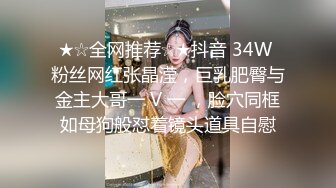 ★☆全网推荐☆★抖音 34W 粉丝网红张晶滢，巨乳肥臀与金主大哥一 V 一 ，脸穴同框如母狗般怼着镜头道具自慰