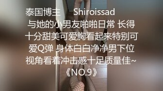 泰国博主❤️Shiroissad❤️ ✌与她的小男友啪啪日常 长得十分甜美可爱胸看起来特别可爱Q弹 身体白白净净男下位视角看着冲击感十足质量佳~《NO.9》