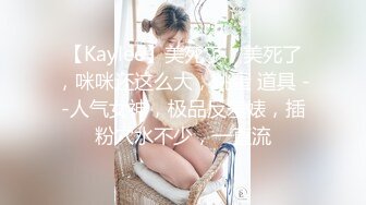 【Kaylee】美死了，美死了，咪咪还这么大，跳蛋 道具 --人气女神，极品反差婊，插粉穴水不少，一直流