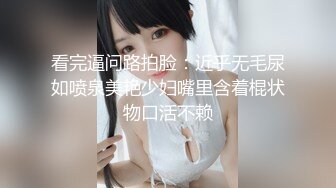 看完逼问路拍脸：近乎无毛尿如喷泉美艳少妇嘴里含着棍状物口活不赖