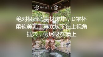 绝对极品！身材爆炸，D罩杯柔软美乳，喜欢从下往上视角插穴，假屌吸在墙上