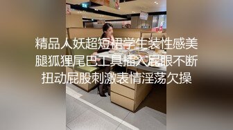 精品人妖超短裙学生装性感美腿狐狸尾巴工具插入屁眼不断扭动屁股刺激表情淫荡欠操