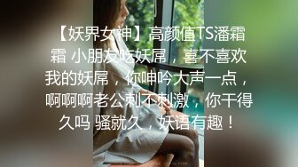 【妖界女神】高颜值TS潘霜霜 小朋友吃妖屌，喜不喜欢我的妖屌，你呻吟大声一点，啊啊啊老公刺不刺激，你干得久吗 骚就久，妖语有趣！