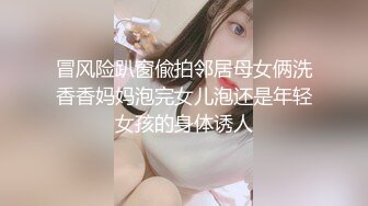 冒风险趴窗偸拍邻居母女俩洗香香妈妈泡完女儿泡还是年轻女孩的身体诱人