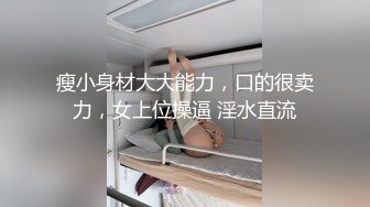 瘦小身材大大能力，口的很卖力，女上位操逼 淫水直流