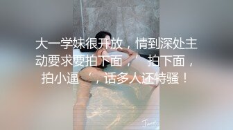 大一学妹很开放，情到深处主动要求要拍下面，’拍下面，拍小逼‘，话多人还特骚！