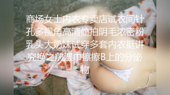 商场女士内衣专卖店试衣间针孔多视角高清偸拍阴毛浓密粉乳头大奶妹试穿多套内衣挺讲究换之前湿巾擦擦B上的分泌物