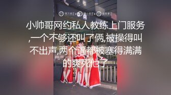 小帅哥网约私人教练上门服务,一个不够还叫了俩,被操得叫不出声,两个逼都被塞得满满的爽死他了