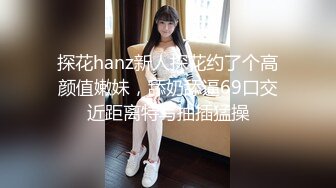 探花hanz新人探花约了个高颜值嫩妹，舔奶舔逼69口交近距离特写抽插猛操