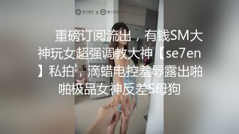 ❤️重磅订阅流出，有钱SM大神玩女超强调教大神【se7en】私拍，滴蜡电控羞辱露出啪啪极品女神反差S母狗