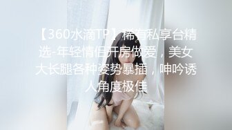 【360水滴TP】稀有私享台精选-年轻情侣开房做爱，美女大长腿各种姿势暴插，呻吟诱人角度极佳