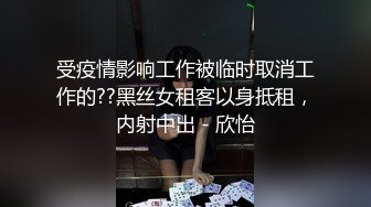 受疫情影响工作被临时取消工作的??黑丝女租客以身抵租，内射中出 - 欣怡