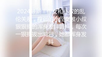 2024最新！侄女和小叔的乱伦关系，瘦弱的小侄女被小叔狠狠操的浑身发抖颤抖，每次一狠操拔出鸡巴，她都浑身发抖