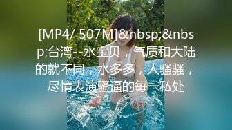 [MP4/ 507M]&nbsp;&nbsp;台湾--水宝贝，气质和大陆的就不同，水多多，人骚骚，尽情表演骚逼的每一私处