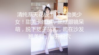 清纯系天花板！18尤物美少女！甜美卡哇伊，黑框眼镜呆萌，脱下裙子贫乳，跪在沙发翘美臀，掰开粉穴