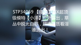 STP34069 【重磅】黄X超顶级模特【小泽】户外露出，草丛中脱光自慰，超清画质看淫液流出！