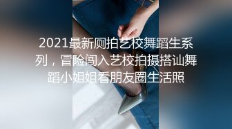 2021最新厕拍艺校舞蹈生系列，冒险闯入艺校拍摄搭讪舞蹈小姐姐看朋友圈生活照