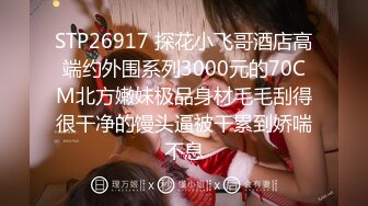 STP26917 探花小飞哥酒店高端约外围系列3000元的70CM北方嫩妹极品身材毛毛刮得很干净的馒头逼被干累到娇喘不息