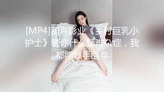 [MP4]葫芦影业《乡村巨乳小护士》管你什么疑难杂症，我都能妙手回春