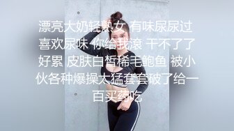 漂亮大奶轻熟女 有味尿尿过 喜欢尿味 你给我滾 干不了了好累 皮肤白皙稀毛鲍鱼 被小伙各种爆操太猛套套破了给一百买药吃