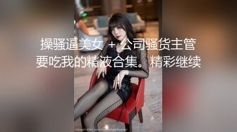 操骚逼美女 + 公司骚货主管要吃我的精液合集。精彩继续！