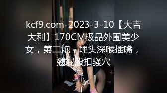 kcf9.com-2023-3-10【大吉大利】170CM极品外围美少女，第二炮，埋头深喉插嘴，翘屁股扣骚穴