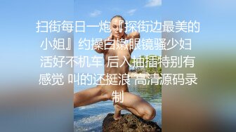 扫街每日一炮『探街边最美的小姐』约操白嫩眼镜骚少妇 活好不机车 后入抽插特别有感觉 叫的还挺浪 高清源码录制