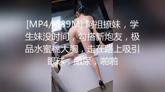 [MP4/ 689M] 阿祖撩妹，学生妹没时间，勾搭新炮友，极品水蜜桃大胸，走在路上吸引眼球，撒尿，啪啪