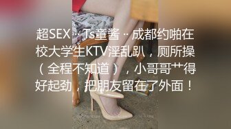 超SEX ·· Ts童酱 ·· 成都约啪在校大学生KTV淫乱趴，厕所操（全程不知道），小哥哥艹得好起劲，把朋友留在了外面！