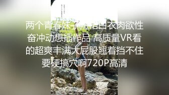 两个青春妹子短裙白衣肉欲性奋冲动想插作品 高质量VR看的超爽丰满大屁股翘着挡不住要硬搞穴啊720P高清