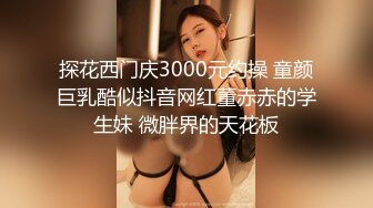 探花西门庆3000元约操 童颜巨乳酷似抖音网红董赤赤的学生妹 微胖界的天花板