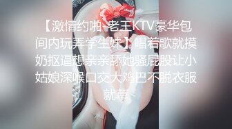 【激情约啪-老王KTV豪华包间内玩弄学生妹】唱着歌就摸奶抠逼想亲亲舔她骚屁股让小姑娘深喉口交大鸡巴不脱衣服就草