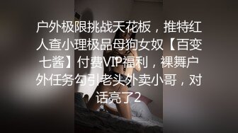 户外极限挑战天花板，推特红人查小理极品母狗女奴【百变七酱】付费VIP福利，裸舞户外任务勾引老头外卖小哥，对话亮了2