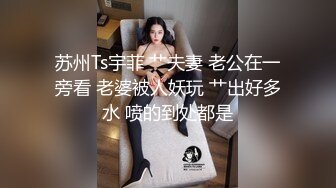 苏州Ts宇菲 艹夫妻 老公在一旁看 老婆被人妖玩 艹出好多水 喷的到处都是